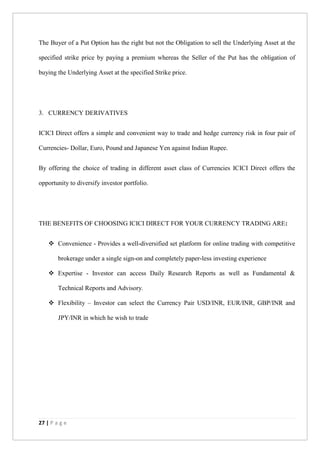 27 | P a g e
The Buyer of a Put Option has the right but not the Obligation to sell the Underlying Asset at the
specified strike price by paying a premium whereas the Seller of the Put has the obligation of
buying the Underlying Asset at the specified Strike price.
3. CURRENCY DERIVATIVES
ICICI Direct offers a simple and convenient way to trade and hedge currency risk in four pair of
Currencies- Dollar, Euro, Pound and Japanese Yen against Indian Rupee.
By offering the choice of trading in different asset class of Currencies ICICI Direct offers the
opportunity to diversify investor portfolio.
THE BENEFITS OF CHOOSING ICICI DIRECT FOR YOUR CURRENCY TRADING ARE:
 Convenience - Provides a well-diversified set platform for online trading with competitive
brokerage under a single sign-on and completely paper-less investing experience
 Expertise - Investor can access Daily Research Reports as well as Fundamental &
Technical Reports and Advisory.
 Flexibility – Investor can select the Currency Pair USD/INR, EUR/INR, GBP/INR and
JPY/INR in which he wish to trade
 