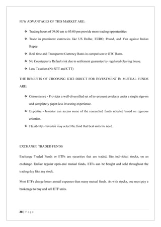 28 | P a g e
FEW ADVANTAGES OF THIS MARKET ARE:
 Trading hours of 09:00 am to 05:00 pm provide more trading opportunities
 Trade in prominent currencies like US Dollar, EURO, Pound, and Yen against Indian
Rupee
 Real time and Transparent Currency Rates in comparison to OTC Rates.
 No Counterparty Default risk due to settlement guarantee by regulated clearing house.
 Low Taxation (No STT and CTT)
THE BENEFITS OF CHOOSING ICICI DIRECT FOR INVESTMENT IN MUTUAL FUNDS
ARE:
 Convenience - Provides a well-diversified set of investment products under a single sign-on
and completely paper-less investing experience.
 Expertise - Investor can access some of the researched funds selected based on rigorous
criterion.
 Flexibility - Investor may select the fund that best suits his need.
EXCHANGE TRADED FUNDS
Exchange Traded Funds or ETFs are securities that are traded, like individual stocks, on an
exchange. Unlike regular open-end mutual funds, ETFs can be bought and sold throughout the
trading day like any stock.
Most ETFs charge lower annual expenses than many mutual funds. As with stocks, one must pay a
brokerage to buy and sell ETF units.
 