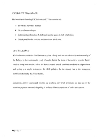 29 | P a g e
ICICI DIRECT ADVANTAGE:
The benefits of choosing ICICI direct for ETF investment are:
 Invest in a paperless manner
 No need to cut cheque
 Get instant confirmation & Calculate capital gains at click of a button
 Check portfolio for realized and unrealized profit/loss
LIFE INSURANCE
Wealth insurance ensures that investor receives a lump sum amount of money at the maturity of
the Policy. In the unfortunate event of death during the term of the policy, investor family
receives lump sum amount, called the Sum Assured. Thus it combines the benefits of protection
and saving in a single instrument. In ULIP policies, the investment risk in the investment
portfolio is borne by the policy holder.
Conditions Apply: Guaranteed benefits are available only if all premiums are paid as per the
premium payment term and the policy is in-force till the completion of entire policy term.
 