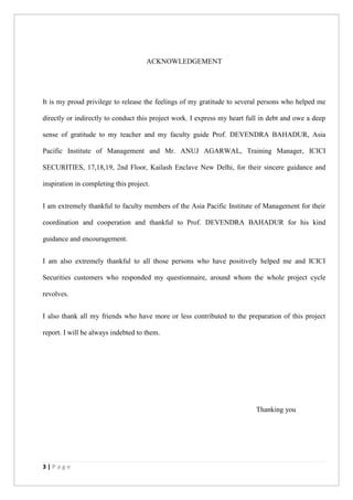 3 | P a g e
ACKNOWLEDGEMENT
It is my proud privilege to release the feelings of my gratitude to several persons who helped me
directly or indirectly to conduct this project work. I express my heart full in debt and owe a deep
sense of gratitude to my teacher and my faculty guide Prof. DEVENDRA BAHADUR, Asia
Pacific Institute of Management and Mr. ANUJ AGARWAL, Training Manager, ICICI
SECURITIES, 17,18,19, 2nd Floor, Kailash Enclave New Delhi, for their sincere guidance and
inspiration in completing this project.
I am extremely thankful to faculty members of the Asia Pacific Institute of Management for their
coordination and cooperation and thankful to Prof. DEVENDRA BAHADUR for his kind
guidance and encouragement.
I am also extremely thankful to all those persons who have positively helped me and ICICI
Securities customers who responded my questionnaire, around whom the whole project cycle
revolves.
I also thank all my friends who have more or less contributed to the preparation of this project
report. I will be always indebted to them.
Thanking you
 