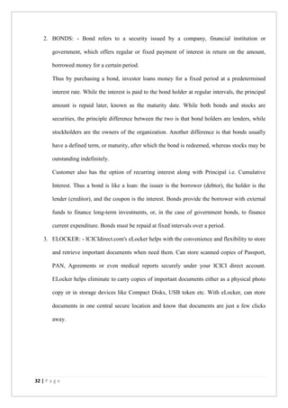 32 | P a g e
2. BONDS: - Bond refers to a security issued by a company, financial institution or
government, which offers regular or fixed payment of interest in return on the amount,
borrowed money for a certain period.
Thus by purchasing a bond, investor loans money for a fixed period at a predetermined
interest rate. While the interest is paid to the bond holder at regular intervals, the principal
amount is repaid later, known as the maturity date. While both bonds and stocks are
securities, the principle difference between the two is that bond holders are lenders, while
stockholders are the owners of the organization. Another difference is that bonds usually
have a defined term, or maturity, after which the bond is redeemed, whereas stocks may be
outstanding indefinitely.
Customer also has the option of recurring interest along with Principal i.e. Cumulative
Interest. Thus a bond is like a loan: the issuer is the borrower (debtor), the holder is the
lender (creditor), and the coupon is the interest. Bonds provide the borrower with external
funds to finance long-term investments, or, in the case of government bonds, to finance
current expenditure. Bonds must be repaid at fixed intervals over a period.
3. ELOCKER: - ICICIdirect.com's eLocker helps with the convenience and flexibility to store
and retrieve important documents when need them. Can store scanned copies of Passport,
PAN, Agreements or even medical reports securely under your ICICI direct account.
ELocker helps eliminate to carry copies of important documents either as a physical photo
copy or in storage devices like Compact Disks, USB token etc. With eLocker, can store
documents in one central secure location and know that documents are just a few clicks
away.
 