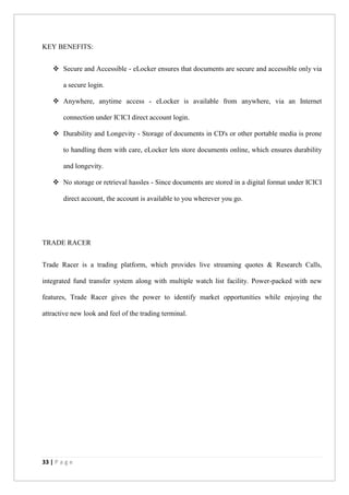 33 | P a g e
KEY BENEFITS:
 Secure and Accessible - eLocker ensures that documents are secure and accessible only via
a secure login.
 Anywhere, anytime access - eLocker is available from anywhere, via an Internet
connection under ICICI direct account login.
 Durability and Longevity - Storage of documents in CD's or other portable media is prone
to handling them with care, eLocker lets store documents online, which ensures durability
and longevity.
 No storage or retrieval hassles - Since documents are stored in a digital format under ICICI
direct account, the account is available to you wherever you go.
TRADE RACER
Trade Racer is a trading platform, which provides live streaming quotes & Research Calls,
integrated fund transfer system along with multiple watch list facility. Power-packed with new
features, Trade Racer gives the power to identify market opportunities while enjoying the
attractive new look and feel of the trading terminal.
 