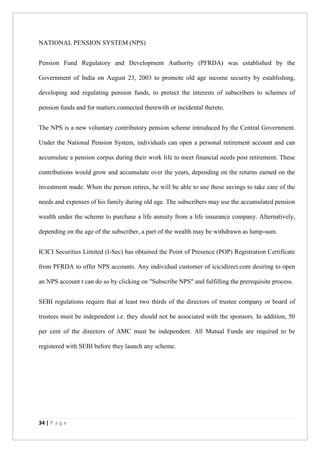 34 | P a g e
NATIONAL PENSION SYSTEM (NPS)
Pension Fund Regulatory and Development Authority (PFRDA) was established by the
Government of India on August 23, 2003 to promote old age income security by establishing,
developing and regulating pension funds, to protect the interests of subscribers to schemes of
pension funds and for matters connected therewith or incidental thereto.
The NPS is a new voluntary contributory pension scheme introduced by the Central Government.
Under the National Pension System, individuals can open a personal retirement account and can
accumulate a pension corpus during their work life to meet financial needs post retirement. These
contributions would grow and accumulate over the years, depending on the returns earned on the
investment made. When the person retires, he will be able to use these savings to take care of the
needs and expenses of his family during old age. The subscribers may use the accumulated pension
wealth under the scheme to purchase a life annuity from a life insurance company. Alternatively,
depending on the age of the subscriber, a part of the wealth may be withdrawn as lump-sum.
ICICI Securities Limited (I-Sec) has obtained the Point of Presence (POP) Registration Certificate
from PFRDA to offer NPS accounts. Any individual customer of icicidirect.com desiring to open
an NPS account t can do so by clicking on "Subscribe NPS" and fulfilling the prerequisite process.
SEBI regulations require that at least two thirds of the directors of trustee company or board of
trustees must be independent i.e. they should not be associated with the sponsors. In addition, 50
per cent of the directors of AMC must be independent. All Mutual Funds are required to be
registered with SEBI before they launch any scheme.
 