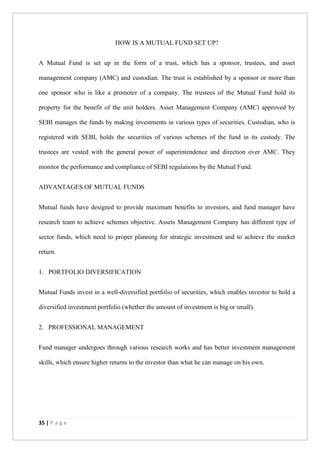 35 | P a g e
HOW IS A MUTUAL FUND SET UP?
A Mutual Fund is set up in the form of a trust, which has a sponsor, trustees, and asset
management company (AMC) and custodian. The trust is established by a sponsor or more than
one sponsor who is like a promoter of a company. The trustees of the Mutual Fund hold its
property for the benefit of the unit holders. Asset Management Company (AMC) approved by
SEBI manages the funds by making investments in various types of securities. Custodian, who is
registered with SEBI, holds the securities of various schemes of the fund in its custody. The
trustees are vested with the general power of superintendence and direction over AMC. They
monitor the performance and compliance of SEBI regulations by the Mutual Fund.
ADVANTAGES OF MUTUAL FUNDS
Mutual funds have designed to provide maximum benefits to investors, and fund manager have
research team to achieve schemes objective. Assets Management Company has different type of
sector funds, which need to proper planning for strategic investment and to achieve the market
return.
1. PORTFOLIO DIVERSIFICATION
Mutual Funds invest in a well-diversified portfolio of securities, which enables investor to hold a
diversified investment portfolio (whether the amount of investment is big or small).
2. PROFESSIONAL MANAGEMENT
Fund manager undergoes through various research works and has better investment management
skills, which ensure higher returns to the investor than what he can manage on his own.
 
