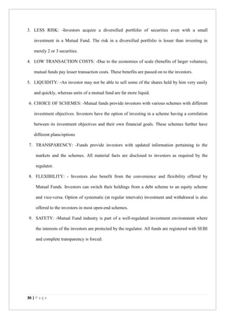 36 | P a g e
3. LESS RISK: -Investors acquire a diversified portfolio of securities even with a small
investment in a Mutual Fund. The risk in a diversified portfolio is lesser than investing in
merely 2 or 3 securities.
4. LOW TRANSACTION COSTS: -Due to the economies of scale (benefits of larger volumes),
mutual funds pay lesser transaction costs. These benefits are passed on to the investors.
5. LIQUIDITY: -An investor may not be able to sell some of the shares held by him very easily
and quickly, whereas units of a mutual fund are far more liquid.
6. CHOICE OF SCHEMES: -Mutual funds provide investors with various schemes with different
investment objectives. Investors have the option of investing in a scheme having a correlation
between its investment objectives and their own financial goals. These schemes further have
different plans/options
7. TRANSPARENCY: -Funds provide investors with updated information pertaining to the
markets and the schemes. All material facts are disclosed to investors as required by the
regulator.
8. FLEXIBILITY: - Investors also benefit from the convenience and flexibility offered by
Mutual Funds. Investors can switch their holdings from a debt scheme to an equity scheme
and vice-versa. Option of systematic (at regular intervals) investment and withdrawal is also
offered to the investors in most open-end schemes.
9. SAFETY: -Mutual Fund industry is part of a well-regulated investment environment where
the interests of the investors are protected by the regulator. All funds are registered with SEBI
and complete transparency is forced.
 