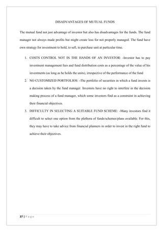 37 | P a g e
DISADVANTAGES OF MUTUAL FUNDS
The mutual fund not just advantage of investor but also has disadvantages for the funds. The fund
manager not always made profits but might create loss for not properly managed. The fund have
own strategy for investment to hold, to sell, to purchase unit at particular time.
1. COSTS CONTROL NOT IN THE HANDS OF AN INVESTOR: -Investor has to pay
investment management fees and fund distribution costs as a percentage of the value of his
investments (as long as he holds the units), irrespective of the performance of the fund
2. NO CUSTOMIZED PORTFOLIOS: -The portfolio of securities in which a fund invests is
a decision taken by the fund manager. Investors have no right to interfere in the decision
making process of a fund manager, which some investors find as a constraint in achieving
their financial objectives.
3. DIFFICULTY IN SELECTING A SUITABLE FUND SCHEME: -Many investors find it
difficult to select one option from the plethora of funds/schemes/plans available. For this,
they may have to take advice from financial planners in order to invest in the right fund to
achieve their objectives.
 
