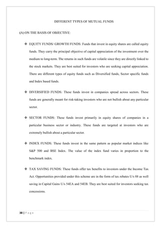 38 | P a g e
DIFFERENT TYPES OF MUTUAL FUNDS
(A) ON THE BASIS OF OBJECTIVE:
 EQUITY FUNDS/ GROWTH FUNDS: Funds that invest in equity shares are called equity
funds. They carry the principal objective of capital appreciation of the investment over the
medium to long-term. The returns in such funds are volatile since they are directly linked to
the stock markets. They are best suited for investors who are seeking capital appreciation.
There are different types of equity funds such as Diversified funds, Sector specific funds
and Index based funds.
 DIVERSIFIED FUNDS: These funds invest in companies spread across sectors. These
funds are generally meant for risk-taking investors who are not bullish about any particular
sector.
 SECTOR FUNDS: These funds invest primarily in equity shares of companies in a
particular business sector or industry. These funds are targeted at investors who are
extremely bullish about a particular sector.
 INDEX FUNDS: These funds invest in the same pattern as popular market indices like
S&P 500 and BSE Index. The value of the index fund varies in proportion to the
benchmark index.
 TAX SAVING FUNDS: These funds offer tax benefits to investors under the Income Tax
Act. Opportunities provided under this scheme are in the form of tax rebates U/s 88 as well
saving in Capital Gains U/s 54EA and 54EB. They are best suited for investors seeking tax
concessions.
 