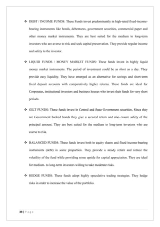 39 | P a g e
 DEBT / INCOME FUNDS: These Funds invest predominantly in high-rated fixed-income-
bearing instruments like bonds, debentures, government securities, commercial paper and
other money market instruments. They are best suited for the medium to long-term
investors who are averse to risk and seek capital preservation. They provide regular income
and safety to the investor.
 LIQUID FUNDS / MONEY MARKET FUNDS: These funds invest in highly liquid
money market instruments. The period of investment could be as short as a day. They
provide easy liquidity. They have emerged as an alternative for savings and short-term
fixed deposit accounts with comparatively higher returns. These funds are ideal for
Corporates, institutional investors and business houses who invest their funds for very short
periods.
 GILT FUNDS: These funds invest in Central and State Government securities. Since they
are Government backed bonds they give a secured return and also ensure safety of the
principal amount. They are best suited for the medium to long-term investors who are
averse to risk.
 BALANCED FUNDS: These funds invest both in equity shares and fixed-income-bearing
instruments (debt) in some proportion. They provide a steady return and reduce the
volatility of the fund while providing some upside for capital appreciation. They are ideal
for medium- to long-term investors willing to take moderate risks.
 HEDGE FUNDS: These funds adopt highly speculative trading strategies. They hedge
risks in order to increase the value of the portfolio.
 