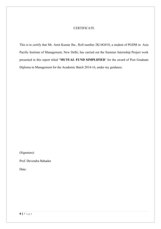 4 | P a g e
CERTIFICATE
This is to certify that Mr. Amit Kumar Jha , Roll number 2K14G010, a student of PGDM in Asia
Pacific Institute of Management, New Delhi, has carried out the Summer Internship Project work
presented in this report titled “MUTUAL FUND SIMPLIFIED’ for the award of Post Graduate
Diploma in Management for the Academic Batch 2014-16, under my guidance.
(Signature)
Prof. Devendra Bahadur
Date:
 