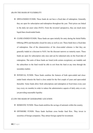 40 | P a g e
(B) ON THE BASIS OF FLEXIBILITY
 OPEN-ENDED FUNDS: These funds do not have a fixed date of redemption. Generally
they are open for subscription and redemption throughout the year. Their prices are linked
to the daily net asset value (NAV). From the investors' perspective, they are much more
liquid than closed-ended funds.
 CLOSE-ENDED FUNDS: These funds are open initially for entry during the Initial Public
Offering (IPO) and thereafter closed for entry as well as exit. These funds have a fixed date
of redemption. One of the characteristics of the close-ended schemes is that they are
generally traded at a discount to NAV; but the discount narrows as maturity nears. These
funds are open for subscription only once and can be redeemed only on the fixed date of
redemption. The units of these funds are listed (with certain exceptions), are tradable and
the subscribers to the fund would be able to exit from the fund at any time through the
secondary market.
 INTERVAL FUNDS: These funds combine the features of both open-ended and close-
ended funds wherein the fund is close ended for the first couple of years and open-ended
thereafter. Some funds allow fresh subscriptions and redemption at fixed times every year
(say every six months) in order to reduce the administrative aspects of daily entry or exit,
yet providing reasonable liquidity
(C) ON THE BASIS OF GEOGRAPHIC LOCATION
 DOMESTIC FUNDS: These funds mobilize the savings of nationals within the country.
 OFFSHORE FUNDS: These funds facilitate cross border fund flow. They invest in
securities of foreign companies. They attract foreign capital for investment.
 