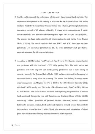 42 | P a g e
LITERATURE REVIEW
 SAHIL JAIN measured the performance of the equity based mutual funds in India. The
assets under management in this industry is more than Rs 6.8 thousand billion. The Indian
market is flooded with more than a thousand mutual fund schemes, promising better returns
than others. A total of 45 schemes offered by 2 private sector companies and 2 public
sector companies, have been studied over the period April 1997 to April 2012 (15 years).
The analysis has been made using the risk-return relationship and Capital Asset Pricing
Model (CAPM). The overall analysis finds that HDFC and ICICI have been the best
performers, UTI an average performer and LIC the worst performer which gave below-
expected returns on the risk-return relationship.
 According to CRISIL Mutual Fund Year book Apr 2013, In 2012 Equities emerged as the
star performer with the benchmark CNX Nifty gaining 28%. The debt market too
performed well with long-term debt funds gaining prominence due to some easing of
monetary stance by the Reserve Bank of India (RBI) and expectations of further easing by
the central bank to pump prime the economy. The mutual fund industry’s average assets
under management (AUM) grew by 15% in 2012 to Rs 7.87 trillion in December 2012;
debt funds’ AUM rose by over 26% to Rs 5.34 trillion and equity funds’ AUM by 19% to
Rs 1.92 trillion. The focus on retail investors and improving the penetration of mutual
funds continued through the year with Securities and Exchange Board of India (SEBI)
announcing various guidelines to promote investor education, reduce operational
bottlenecks and costs. Further, SEBI doled out incentives to fund houses that distribute
their products beyond the top 15 cities. Single plan structures and introduction of direct
plans were other investor friendly measures introduced by the regulator.
 