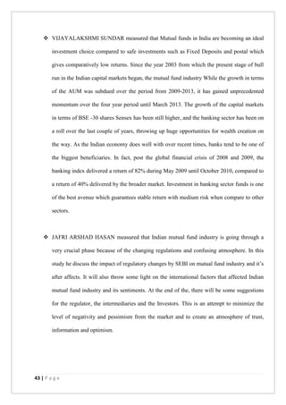 43 | P a g e
 VIJAYALAKSHMI SUNDAR measured that Mutual funds in India are becoming an ideal
investment choice compared to safe investments such as Fixed Deposits and postal which
gives comparatively low returns. Since the year 2003 from which the present stage of bull
run in the Indian capital markets began, the mutual fund industry While the growth in terms
of the AUM was subdued over the period from 2009-2013, it has gained unprecedented
momentum over the four year period until March 2013. The growth of the capital markets
in terms of BSE -30 shares Sensex has been still higher, and the banking sector has been on
a roll over the last couple of years, throwing up huge opportunities for wealth creation on
the way. As the Indian economy does well with over recent times, banks tend to be one of
the biggest beneficiaries. In fact, post the global financial crisis of 2008 and 2009, the
banking index delivered a return of 82% during May 2009 until October 2010, compared to
a return of 40% delivered by the broader market. Investment in banking sector funds is one
of the best avenue which guarantees stable return with medium risk when compare to other
sectors.
 JAFRI ARSHAD HASAN measured that Indian mutual fund industry is going through a
very crucial phase because of the changing regulations and confusing atmosphere. In this
study he discuss the impact of regulatory changes by SEBI on mutual fund industry and it’s
after affects. It will also throw some light on the international factors that affected Indian
mutual fund industry and its sentiments. At the end of the, there will be some suggestions
for the regulator, the intermediaries and the Investors. This is an attempt to minimize the
level of negativity and pessimism from the market and to create an atmosphere of trust,
information and optimism.
 