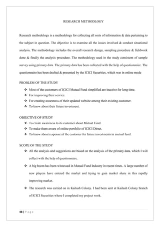 48 | P a g e
RESEARCH METHODLOGY
Research methodology is a methodology for collecting all sorts of information & data pertaining to
the subject in question. The objective is to examine all the issues involved & conduct situational
analysis. The methodology includes the overall research design, sampling procedure & fieldwork
done & finally the analysis procedure. The methodology used in the study consistent of sample
survey using primary data. The primary data has been collected with the help of questionnaire. The
questionnaire has been drafted & presented by the ICICI Securities, which was in online mode
PROBLEM OF THE STUDY
 Most of the customers of ICICI Mutual Fund simplified are inactive for long time.
 For improving their service.
 For creating awareness of their updated website among their existing customer.
 To know about their future investment.
OBJECTIVE OF STUDY
 To create awareness to its customer about Mutual Fund.
 To make them aware of online portfolio of ICICI Direct.
 To know about response of the customer for future investments in mutual fund.
SCOPE OF THE STUDY
 All the analysis and suggestions are based on the analysis of the primary data, which I will
collect with the help of questionnaire.
 A big boom has been witnessed in Mutual Fund Industry in recent times. A large number of
new players have entered the market and trying to gain market share in this rapidly
improving market.
 The research was carried on in Kailash Colony. I had been sent at Kailash Colony branch
of ICICI Securities where I completed my project work.
 