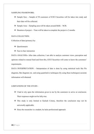 49 | P a g e
SAMPLING FRAMEWORK:
 Sample Size: - Sample of 50 customers of ICICI Securities will be taken into study and
their data will be collected.
 Sample Area: - Sampling area will be taken around Delhi – NCR.
 Duration of project: - Time will be taken to complete the project is 2 months
DATA COLLECTION:
Collection of data (primary) by:
 Questionnaire
 Face to face interaction
DATA ANALYSIS:- After data collection, I am able to analyze customer views, perception and
opinions related to mutual fund and from this, ICICI Securities will come to know the customers’
requirements.
DATA INTERPRETATION: - Interpretation of data is done by using statistical tools like Pie
diagrams, Bar diagrams etc. and using quantitative techniques (by using these techniques) accurate
information will obtained.
LIMITATIONS OF THE STUDY-
 I had to rely upon the information given to me by the customers to arrive at conclusion.
Their responses might not be fully true.
 This study is only limited to Kailash Colony, therefore the conclusion may not be
universally applicable.
 Since the researcher is a student, he lacks professional approach.
 