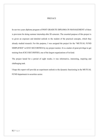 5 | P a g e
PREFACE
In our two years diploma program of POST GRADUTE DIPLOMA IN MANAGEMENT of there
is provision for doing summer internship after III semester. The essential purpose of this project is
to given an exposure and detailed outlook to the student of the practical concepts, which they
already studied research. For this purpose, I was assigned the project for the “MUTUAL FUND
SIMPLIFIED” in ICICI SECURITIES by my project mentor. It is a matter of great privilege to get
training from ICICI SECURITIES, one of the largest organizations of its kind.
The project lasted for a period of eight weeks; it was informative, interesting, inspiring and
challenging task.
I hope this report will provide an experiment outlook to the dynamic functioning in the MUTUAL
FUND department in securities sector.
 