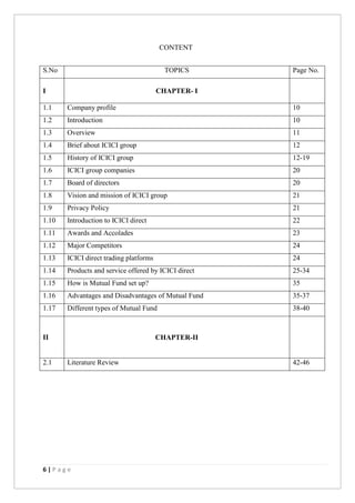6 | P a g e
CONTENT
S.No TOPICS Page No.
I CHAPTER- I
1.1 Company profile 10
1.2 Introduction 10
1.3 Overview 11
1.4 Brief about ICICI group 12
1.5 History of ICICI group 12-19
1.6 ICICI group companies 20
1.7 Board of directors 20
1.8 Vision and mission of ICICI group 21
1.9 Privacy Policy 21
1.10 Introduction to ICICI direct 22
1.11 Awards and Accolades 23
1.12 Major Competitors 24
1.13 ICICI direct trading platforms 24
1.14 Products and service offered by ICICI direct 25-34
1.15 How is Mutual Fund set up? 35
1.16 Advantages and Disadvantages of Mutual Fund 35-37
1.17 Different types of Mutual Fund 38-40
II CHAPTER-II
2.1 Literature Review 42-46
 