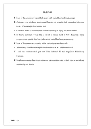 63 | P a g e
FINDINGS
 Most of the customers were not fully aware with mutual fund and its advantage.
 Customers even who know about mutual fund, are not investing their money into it because
of lack of knowledge about mutual fund.
 Customers prefer to invest in other alternatives mostly in equity and Share market.
 In future, customers would like to invest in mutual fund if ICICI Securities create
awareness and provide right knowledge about mutual fund among customers.
 Most of the customers were using online mode of payment frequently.
 Almost every customer were agree to continue with ICICI Securities services.
 There was communication gap with some customers to their respective Relationship
Manager.
 Mostly customers update themselves about investment decision by their own or take advice
with family and friends.
 