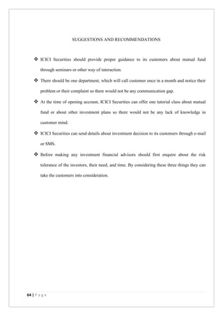 64 | P a g e
SUGGESTIONS AND RECOMMENDATIONS
 ICICI Securities should provide proper guidance to its customers about mutual fund
through seminars or other way of interaction.
 There should be one department, which will call customer once in a month and notice their
problem or their complaint so there would not be any communication gap.
 At the time of opening account, ICICI Securities can offer one tutorial class about mutual
fund or about other investment plans so there would not be any lack of knowledge in
customer mind.
 ICICI Securities can send details about investment decision to its customers through e-mail
or SMS.
 Before making any investment financial advisors should first enquire about the risk
tolerance of the investors, their need, and time. By considering these three things they can
take the customers into consideration.
 