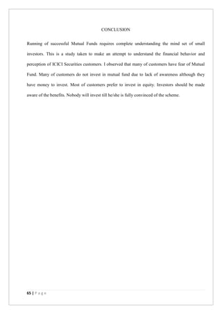 65 | P a g e
CONCLUSION
Running of successful Mutual Funds requires complete understanding the mind set of small
investors. This is a study taken to make an attempt to understand the financial behavior and
perception of ICICI Securities customers. I observed that many of customers have fear of Mutual
Fund. Many of customers do not invest in mutual fund due to lack of awareness although they
have money to invest. Most of customers prefer to invest in equity. Investors should be made
aware of the benefits. Nobody will invest till he/she is fully convinced of the scheme.
 