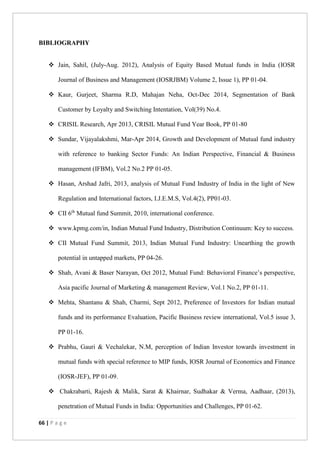 66 | P a g e
BIBLIOGRAPHY
 Jain, Sahil, (July-Aug. 2012), Analysis of Equity Based Mutual funds in India (IOSR
Journal of Business and Management (IOSRJBM) Volume 2, Issue 1), PP 01-04.
 Kaur, Gurjeet, Sharma R.D, Mahajan Neha, Oct-Dec 2014, Segmentation of Bank
Customer by Loyalty and Switching Intentation, Vol(39) No.4.
 CRISIL Research, Apr 2013, CRISIL Mutual Fund Year Book, PP 01-80
 Sundar, Vijayalakshmi, Mar-Apr 2014, Growth and Development of Mutual fund industry
with reference to banking Sector Funds: An Indian Perspective, Financial & Business
management (IFBM), Vol.2 No.2 PP 01-05.
 Hasan, Arshad Jafri, 2013, analysis of Mutual Fund Industry of India in the light of New
Regulation and International factors, I.J.E.M.S, Vol.4(2), PP01-03.
 CII 6th
Mutual fund Summit, 2010, international conference.
 www.kpmg.com/in, Indian Mutual Fund Industry, Distribution Continuum: Key to success.
 CII Mutual Fund Summit, 2013, Indian Mutual Fund Industry: Unearthing the growth
potential in untapped markets, PP 04-26.
 Shah, Avani & Baser Narayan, Oct 2012, Mutual Fund: Behavioral Finance’s perspective,
Asia pacific Journal of Marketing & management Review, Vol.1 No.2, PP 01-11.
 Mehta, Shantanu & Shah, Charmi, Sept 2012, Preference of Investors for Indian mutual
funds and its performance Evaluation, Pacific Business review international, Vol.5 issue 3,
PP 01-16.
 Prabhu, Gauri & Vechalekar, N.M, perception of Indian Investor towards investment in
mutual funds with special reference to MIP funds, IOSR Journal of Economics and Finance
(IOSR-JEF), PP 01-09.
 Chakrabarti, Rajesh & Malik, Sarat & Khairnar, Sudhakar & Verma, Aadhaar, (2013),
penetration of Mutual Funds in India: Opportunities and Challenges, PP 01-62.
 
