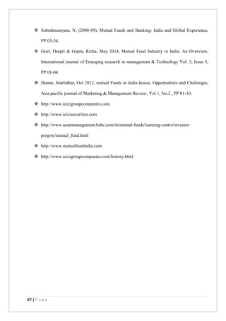 67 | P a g e
 Subrahmanyam, N, (2008-09), Mutual Funds and Banking: India and Global Experience,
PP 03-54.
 Goel, Deepti & Gupta, Richa, May 2014, Mutual Fund Industry in India: An Overview,
International journal of Emerging research in management & Technology Vol. 3, Issue 5,
PP 01-04.
 Dunna, Murlidhar, Oct 2012, mutual Funds in India-Issues, Opportunities and Challenges,
Asia pacific journal of Marketing & Management Review, Vol 1, No.2 , PP 01-10.
 http://www.icicigroupcompanies.com
 http://www.icicisecurities.com
 http://www.assetmanagement.hsbc.com/in/mutual-funds/learning-centre/investor-
progrm/mutual_fund.html
 http://www.mutualfundindia.com
 http://www.icicigroupcompanies.com/history.html
 