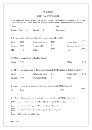 68 | P a g e
ANNEXURE
SAMPLE QUESTIONNAIRE
I am conducting a small research on the above topic. The information provided will be kept
confidential and will be used solely for academic research. Your response is highly appreciated.
Name: ________________ Age: _________________
Gender: Male Female Occupation: ___________
Q 1. Have you invested in any of the following in the last 12 months?
Equity Futures and option Mutual funds
Insurance Corporate FD Debenture/ bonds
PPF Others None
Q2. What is your preferred mode of investment?
Online Offline
Q3. Have you invested in any of the following through ICICI Direct.com in the last 12 months?
Equity Futures and option Mutual funds
Insurance Debenture/ bonds None
Q4. Are you aware that you can invest in mutual funds through ICICI direct.com?
Yes NO
Q5 what are the reasons for not investing in mutual funds through ICICI direct.com?
I need assistance to invest in Mutual Fund through ICICI direct.com
I need more knowledge on Mutual Fund before I invest.
I am not interested as I invest through other brokers/agents.
I do not invest in Mutual Fund.
 