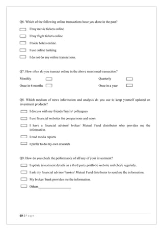 69 | P a g e
Q6. Which of the following online transactions have you done in the past?
I buy movie tickets online
I buy flight tickets online
I book hotels online.
I use online banking
I do not do any online transactions.
Q7. How often do you transact online in the above mentioned transaction?
Monthly Quarterly
Once in 6 months Once in a year
Q8. Which medium of news information and analysis do you use to keep yourself updated on
investment products?
I discuss with my friends/family/ colleagues
I use financial websites for comparisons and news
I have a financial advisor/ broker/ Mutual Fund distributor who provides me the
information.
I read media reports
I prefer to do my own research
Q9. How do you check the performance of all/any of your investment?
I update investment details on a third party portfolio website and check regularly.
I ask my financial advisor/ broker/ Mutual Fund distributor to send me the information.
My broker/ bank provides me the information.
Others____________________
 