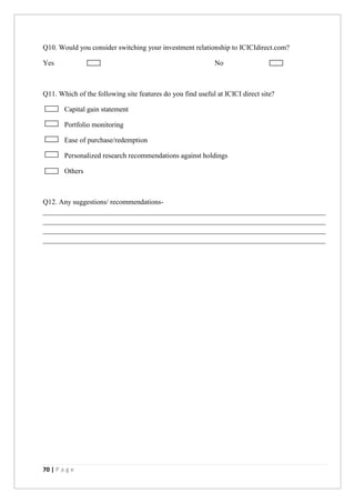 70 | P a g e
Q10. Would you consider switching your investment relationship to ICICIdirect.com?
Yes No
Q11. Which of the following site features do you find useful at ICICI direct site?
Capital gain statement
Portfolio monitoring
Ease of purchase/redemption
Personalized research recommendations against holdings
Others
Q12. Any suggestions/ recommendations-
_______________________________________________________________________________
_______________________________________________________________________________
_______________________________________________________________________________
_______________________________________________________________________________
 