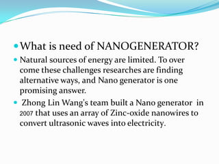  What is need of NANOGENERATOR?
 Natural sources of energy are limited. To over
come these challenges researches are finding
alternative ways, and Nano generator is one
promising answer.
 Zhong Lin Wang's team built a Nano generator in
2007 that uses an array of Zinc-oxide nanowires to
convert ultrasonic waves into electricity.

 