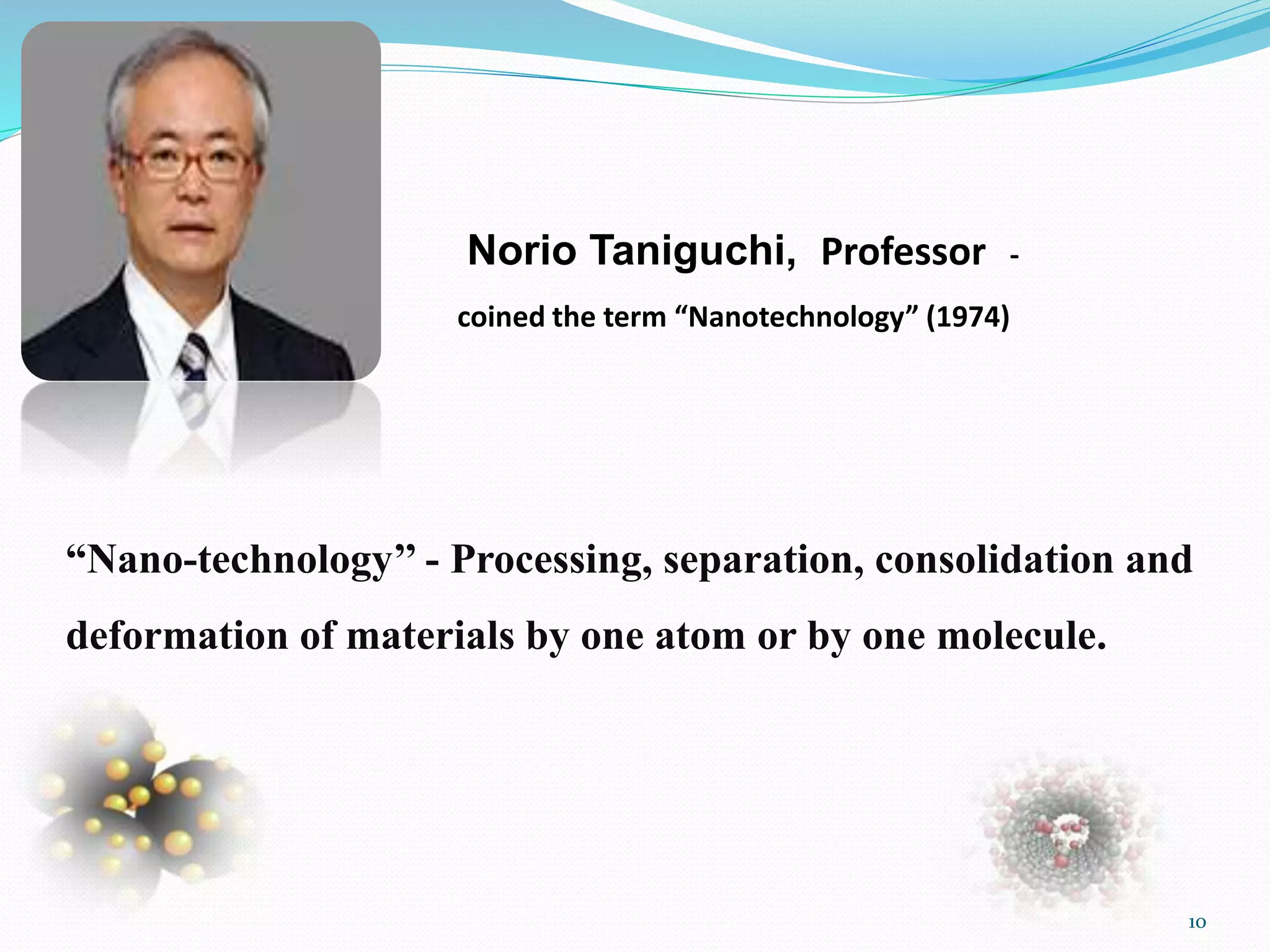Norio Taniguchi, Professor -
coined the term “Nanotechnology” (1974)
“Nano-technology’’ - Processing, separation, consolidation and
deformation of materials by one atom or by one molecule.
10
 