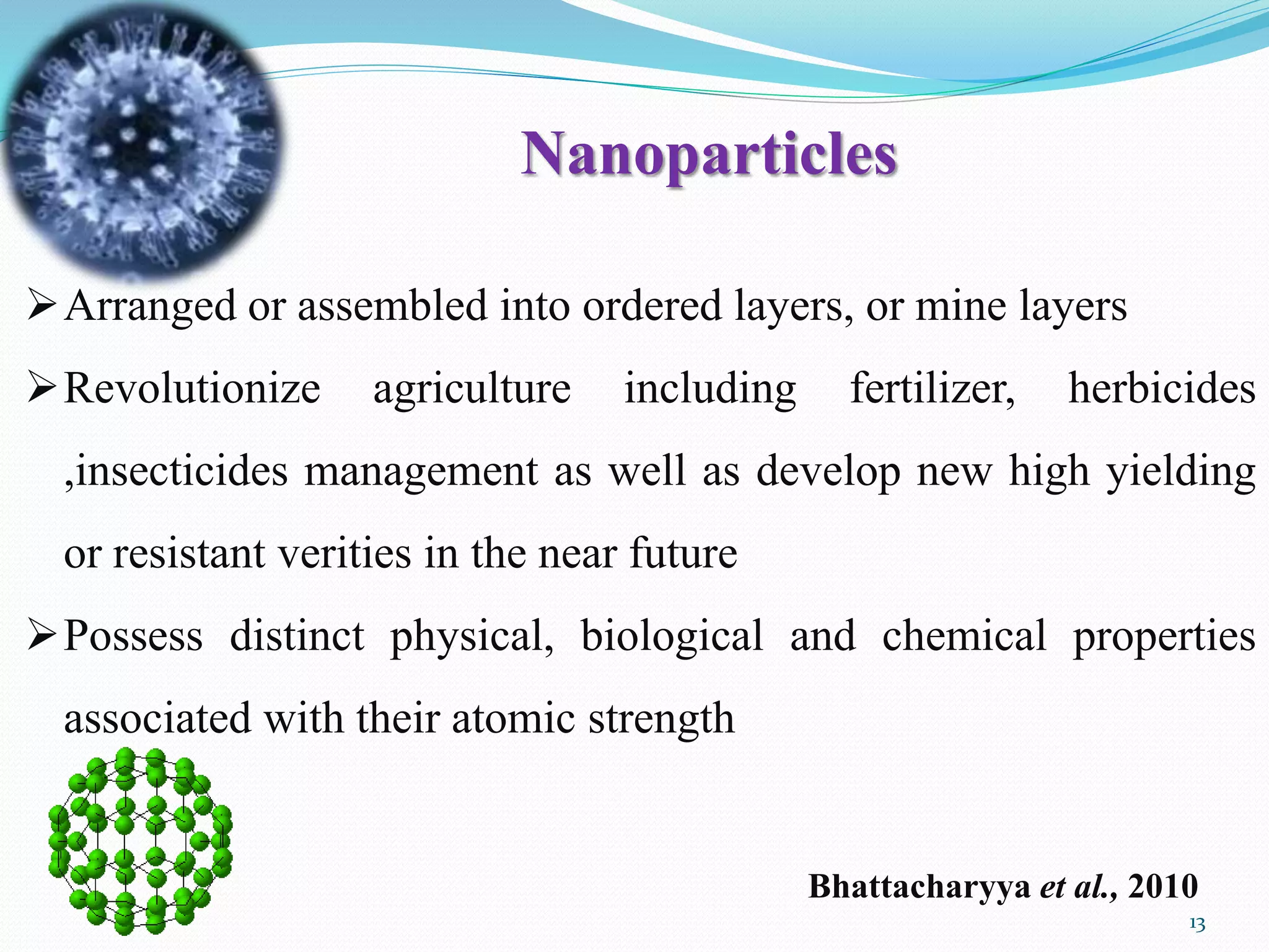 Arranged or assembled into ordered layers, or mine layers
Revolutionize agriculture including fertilizer, herbicides
,insecticides management as well as develop new high yielding
or resistant verities in the near future
Possess distinct physical, biological and chemical properties
associated with their atomic strength
Bhattacharyya et al., 2010
13
Nanoparticles
 