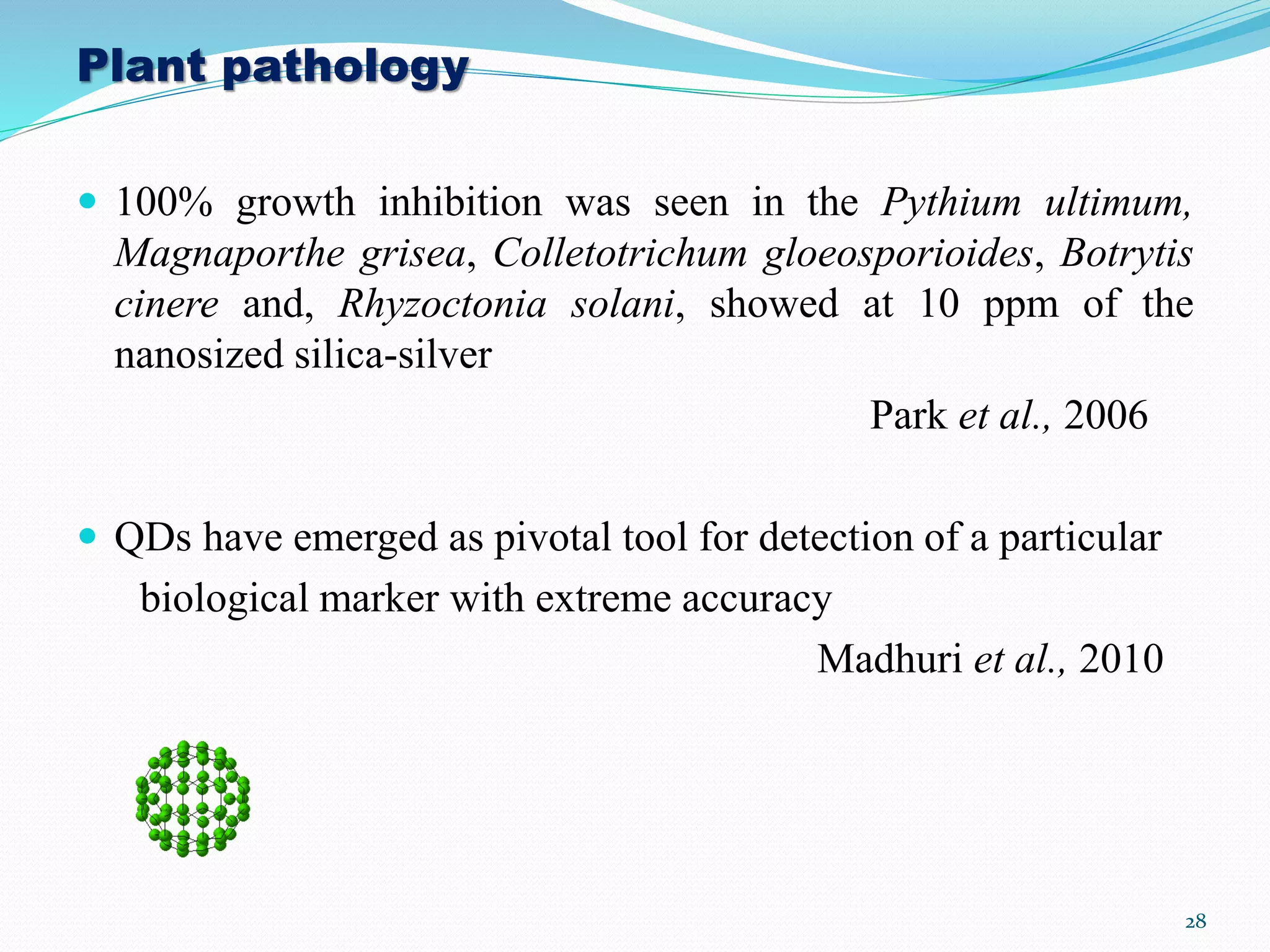 Plant pathology
 100% growth inhibition was seen in the Pythium ultimum,
Magnaporthe grisea, Colletotrichum gloeosporioides, Botrytis
cinere and, Rhyzoctonia solani, showed at 10 ppm of the
nanosized silica-silver
Park et al., 2006
 QDs have emerged as pivotal tool for detection of a particular
biological marker with extreme accuracy
Madhuri et al., 2010
28
 
