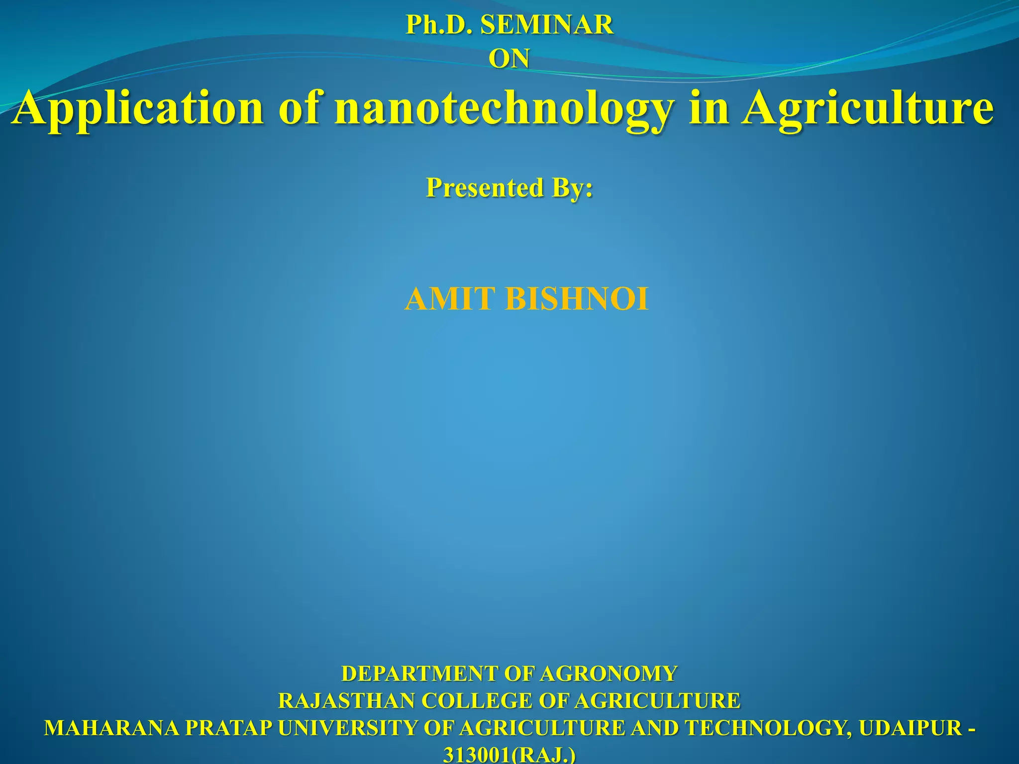 Ph.D. SEMINAR
ON
Application of nanotechnology in Agriculture
Presented By:
AMIT BISHNOI
DEPARTMENT OF AGRONOMY
RAJASTHAN COLLEGE OF AGRICULTURE
MAHARANA PRATAP UNIVERSITY OF AGRICULTURE AND TECHNOLOGY, UDAIPUR -
313001(RAJ.)
 