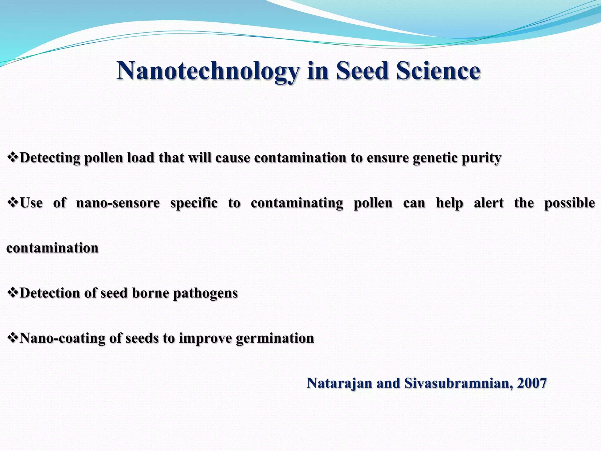 Nanotechnology in Seed Science
Detecting pollen load that will cause contamination to ensure genetic purity
Use of nano-sensore specific to contaminating pollen can help alert the possible
contamination
Detection of seed borne pathogens
Nano-coating of seeds to improve germination
Natarajan and Sivasubramnian, 2007
 