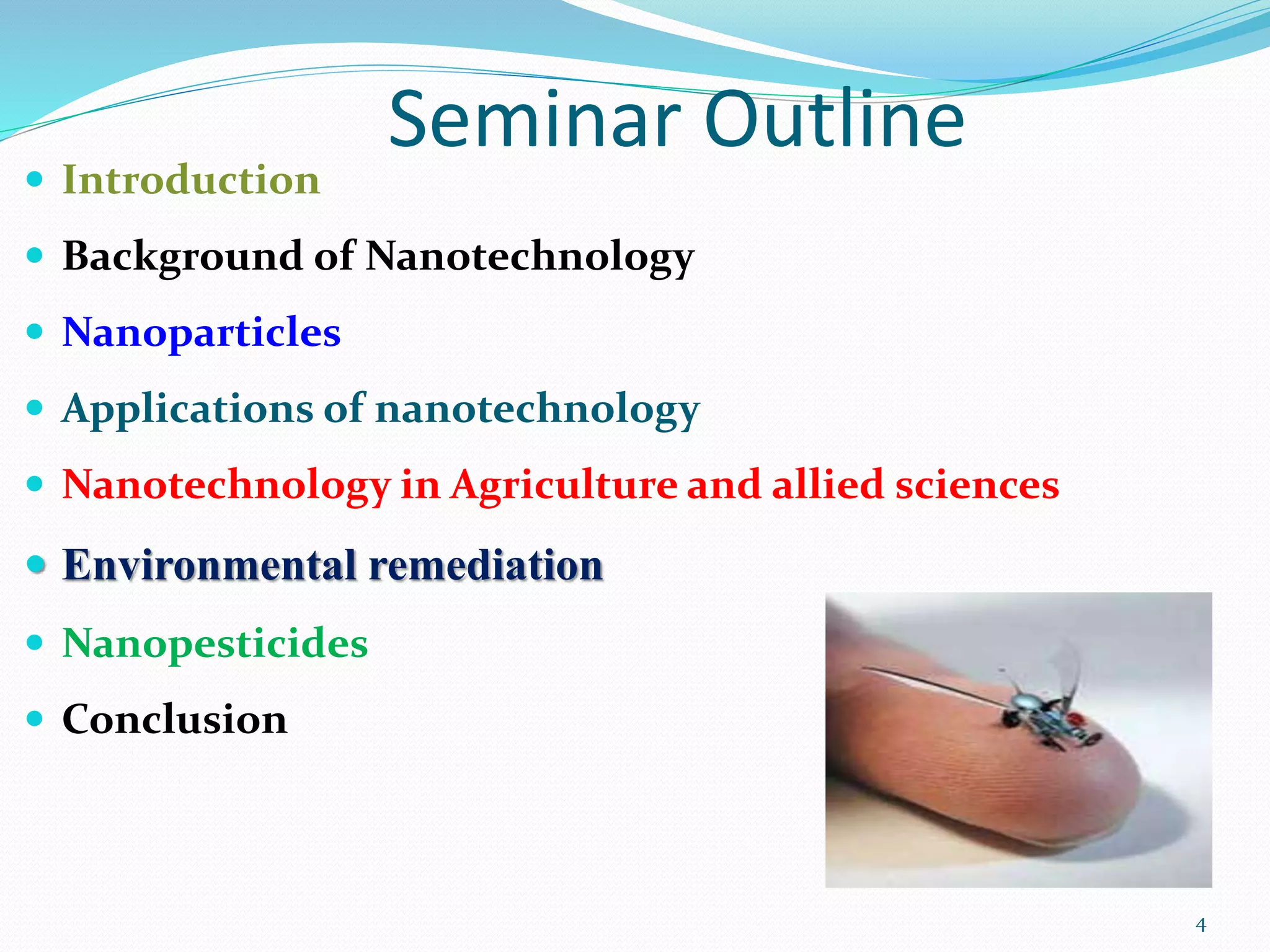Seminar Outline
 Introduction
 Background of Nanotechnology
 Nanoparticles
 Applications of nanotechnology
 Nanotechnology in Agriculture and allied sciences
 Environmental remediation
 Nanopesticides
 Conclusion
4
 