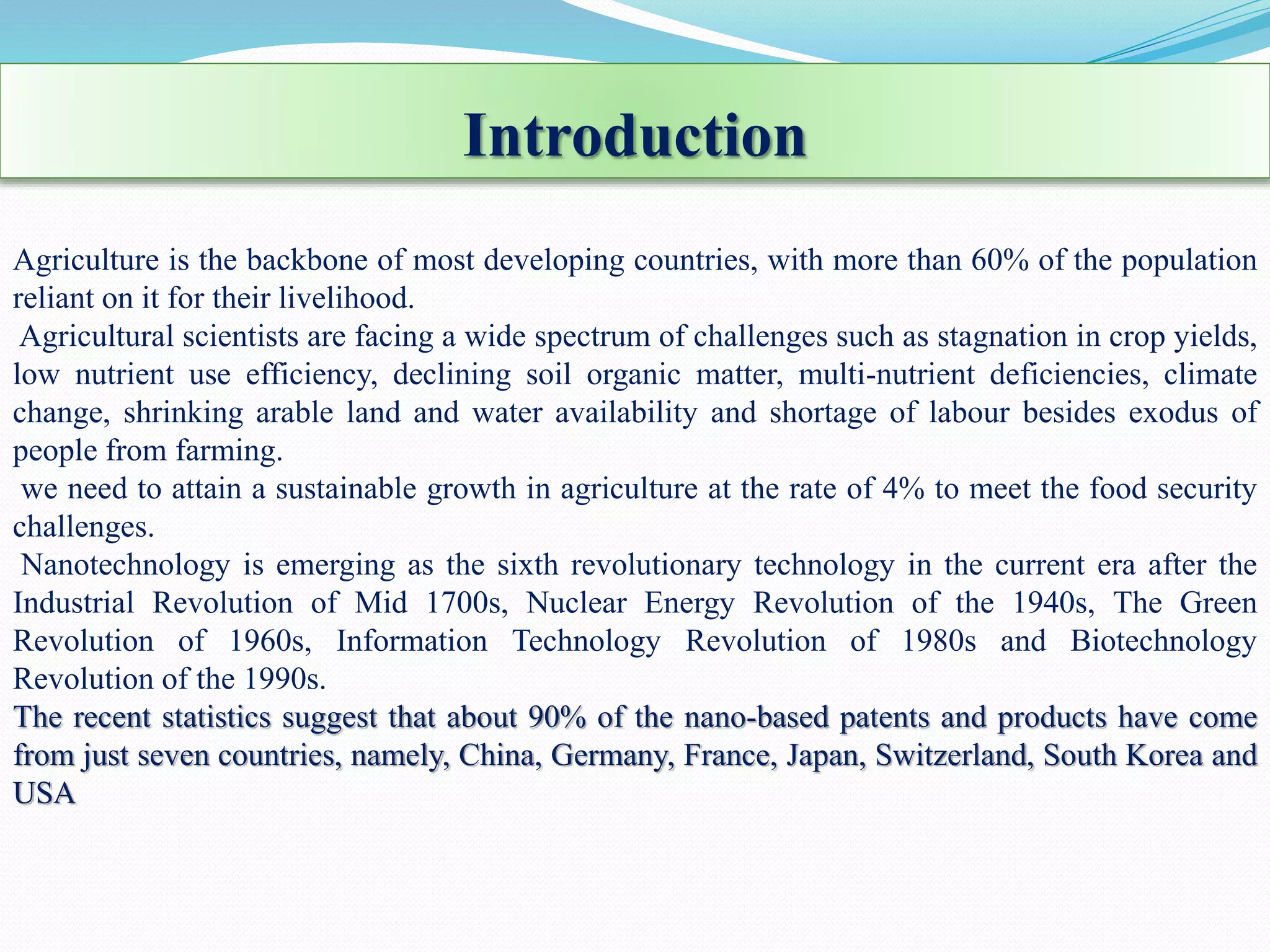 Introduction
Agriculture is the backbone of most developing countries, with more than 60% of the population
reliant on it for their livelihood.
Agricultural scientists are facing a wide spectrum of challenges such as stagnation in crop yields,
low nutrient use efficiency, declining soil organic matter, multi-nutrient deficiencies, climate
change, shrinking arable land and water availability and shortage of labour besides exodus of
people from farming.
we need to attain a sustainable growth in agriculture at the rate of 4% to meet the food security
challenges.
Nanotechnology is emerging as the sixth revolutionary technology in the current era after the
Industrial Revolution of Mid 1700s, Nuclear Energy Revolution of the 1940s, The Green
Revolution of 1960s, Information Technology Revolution of 1980s and Biotechnology
Revolution of the 1990s.
The recent statistics suggest that about 90% of the nano-based patents and products have come
from just seven countries, namely, China, Germany, France, Japan, Switzerland, South Korea and
USA
 