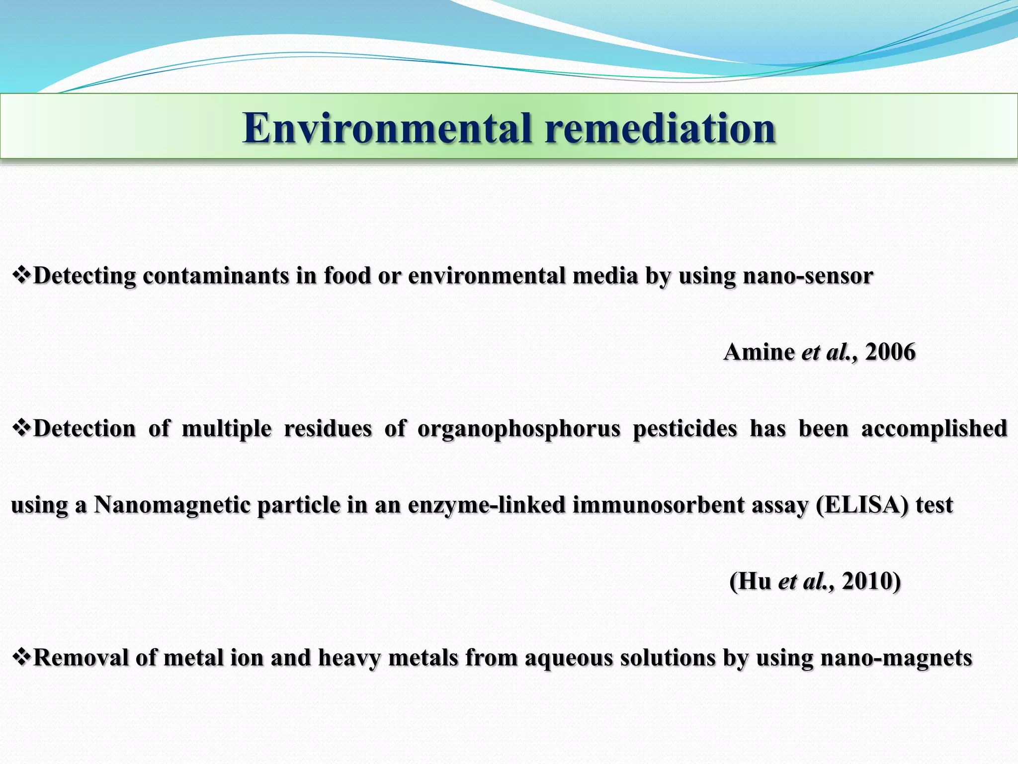 Environmental remediation
Detecting contaminants in food or environmental media by using nano-sensor
Amine et al., 2006
Detection of multiple residues of organophosphorus pesticides has been accomplished
using a Nanomagnetic particle in an enzyme-linked immunosorbent assay (ELISA) test
(Hu et al., 2010)
Removal of metal ion and heavy metals from aqueous solutions by using nano-magnets
 