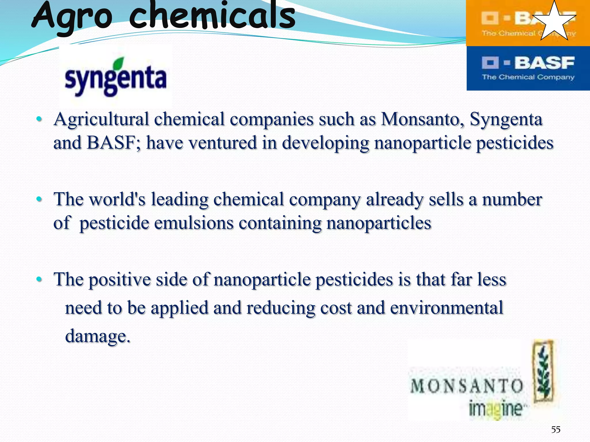 Agro chemicals
• Agricultural chemical companies such as Monsanto, Syngenta
and BASF; have ventured in developing nanoparticle pesticides
• The world's leading chemical company already sells a number
of pesticide emulsions containing nanoparticles
• The positive side of nanoparticle pesticides is that far less
need to be applied and reducing cost and environmental
damage.
55
 