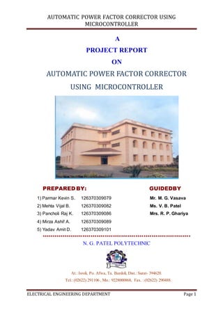 AUTOMATIC POWER FACTOR CORRECTOR USING
MICROCONTROLLER
ELECTRICAL ENGINEERING DEPARTMENT Page 1
A
PROJECT REPORT
ON
AUTOMATIC POWER FACTOR CORRECTOR
USING MICROCONTROLLER
PREPARED BY: GUIDEDBY
1) Parmar Kevin S. 126370309079 Mr. M. G. Vasava
2) Mehta Vijal B. 126370309082 Ms. V. B. Patel
3) Pancholi Raj K. 126370309086 Mrs. R. P. Ghariya
4) Mirza Ashif A. 126370309089
5) Yadav Amit D. 126370309101
*************************************************************************
N. G. PATEL POLYTECHNIC
At.: Isroli, Po. Afwa, Ta. Bardoli, Dist.: Surat- 394620.
Tel.: (02622) 291106 , Mo.: 9228000868, Fax. : (02622) 290488.
 