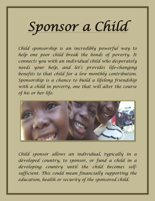 Sponsor a Child
Child sponsorship is an incredibly powerful way to
help one poor child break the bonds of poverty. It
connects you with an individual child who desperately
needs your help, and let’s provides life-changing
benefits to that child for a low monthly contribution.
Sponsorship is a chance to build a lifelong friendship
with a child in poverty, one that will alter the course
of his or her life.
Child sponsor allows an individual, typically in a
developed country, to sponsor, or fund a child in a
developing country until the child becomes self-
sufficient. This could mean financially supporting the
education, health or security of the sponsored child.
 