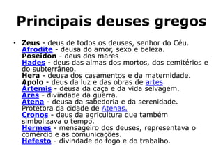 Principais deuses gregos
• Zeus - deus de todos os deuses, senhor do Céu.
Afrodite - deusa do amor, sexo e beleza.
Poseidon - deus dos mares
Hades - deus das almas dos mortos, dos cemitérios e
do subterrâneo.
Hera - deusa dos casamentos e da maternidade.
Apolo - deus da luz e das obras de artes.
Ártemis - deusa da caça e da vida selvagem.
Ares - divindade da guerra.
Atena - deusa da sabedoria e da serenidade.
Protetora da cidade de Atenas.
Cronos - deus da agricultura que também
simbolizava o tempo.
Hermes - mensageiro dos deuses, representava o
comércio e as comunicações.
Hefesto - divindade do fogo e do trabalho.
 