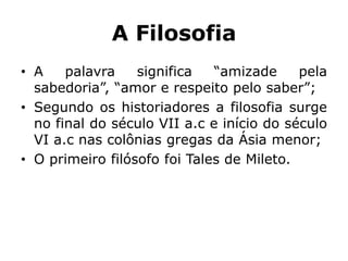 A Filosofia
• A palavra significa “amizade pela
sabedoria”, “amor e respeito pelo saber”;
• Segundo os historiadores a filosofia surge
no final do século VII a.c e início do século
VI a.c nas colônias gregas da Ásia menor;
• O primeiro filósofo foi Tales de Mileto.
 