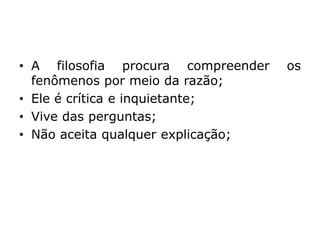• A filosofia procura compreender os
fenômenos por meio da razão;
• Ele é crítica e inquietante;
• Vive das perguntas;
• Não aceita qualquer explicação;
 