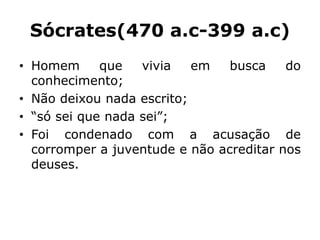 Sócrates(470 a.c-399 a.c)
• Homem que vivia em busca do
conhecimento;
• Não deixou nada escrito;
• “só sei que nada sei”;
• Foi condenado com a acusação de
corromper a juventude e não acreditar nos
deuses.
 