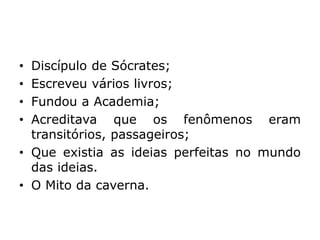 • Discípulo de Sócrates;
• Escreveu vários livros;
• Fundou a Academia;
• Acreditava que os fenômenos eram
transitórios, passageiros;
• Que existia as ideias perfeitas no mundo
das ideias.
• O Mito da caverna.
 
