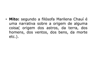 • Mito: segundo a filósofa Marilena Chauí é
uma narrativa sobre a origem de alguma
coisa( origem dos astros, da terra, dos
homens, dos ventos, dos bens, da morte
etc.).
 