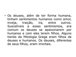 • Os deuses, além de ter forma humana,
tinham sentimentos humanos como amor,
inveja, traição, ira, entre outros.
Suscetíveis a esses sentimentos, era
comum os deuses se apaixonarem por
humanos e com eles terem filhos. Alguns
heróis da Mitologia Grega eram filhos de
deuses e humanos. Os deuses, diferentes
de seus filhos, eram imortais.
 