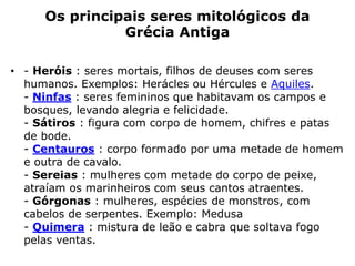 Os principais seres mitológicos da
Grécia Antiga
• - Heróis : seres mortais, filhos de deuses com seres
humanos. Exemplos: Herácles ou Hércules e Aquiles.
- Ninfas : seres femininos que habitavam os campos e
bosques, levando alegria e felicidade.
- Sátiros : figura com corpo de homem, chifres e patas
de bode.
- Centauros : corpo formado por uma metade de homem
e outra de cavalo.
- Sereias : mulheres com metade do corpo de peixe,
atraíam os marinheiros com seus cantos atraentes.
- Górgonas : mulheres, espécies de monstros, com
cabelos de serpentes. Exemplo: Medusa
- Quimera : mistura de leão e cabra que soltava fogo
pelas ventas.
 