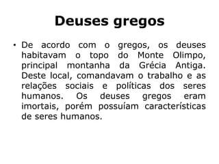 Deuses gregos
• De acordo com o gregos, os deuses
habitavam o topo do Monte Olimpo,
principal montanha da Grécia Antiga.
Deste local, comandavam o trabalho e as
relações sociais e políticas dos seres
humanos. Os deuses gregos eram
imortais, porém possuíam características
de seres humanos.
 