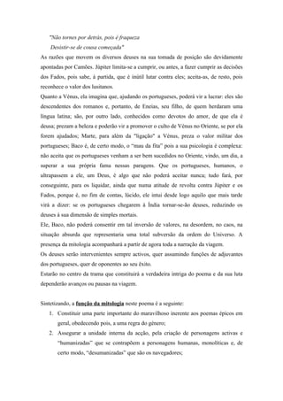 "Não tornes por detrás, pois é fraqueza
    Desistir-se de cousa começada"
As razões que movem os diversos deuses na sua tomada de posição são devidamente
apontadas por Camões. Júpiter limita-se a cumprir, ou antes, a fazer cumprir as decisões
dos Fados, pois sabe, à partida, que é inútil lutar contra eles; aceita-as, de resto, pois
reconhece o valor dos lusitanos.
Quanto a Vénus, ela imagina que, ajudando os portugueses, poderá vir a lucrar: eles são
descendentes dos romanos e, portanto, de Eneias, seu filho, de quem herdaram uma
língua latina; são, por outro lado, conhecidos como devotos do amor, de que ela é
deusa; prezam a beleza e poderão vir a promover o culto de Vénus no Oriente, se por ela
forem ajudados; Marte, para além da "ligação" a Vénus, preza o valor militar dos
portugueses; Baco é, de certo modo, o “mau da fita” pois a sua psicologia é complexa:
não aceita que os portugueses venham a ser bem sucedidos no Oriente, vindo, um dia, a
superar a sua própria fama nessas paragens. Que os portugueses, humanos, o
ultrapassem a ele, um Deus, é algo que não poderá aceitar nunca; tudo fará, por
conseguinte, para os liquidar, ainda que numa atitude de revolta contra Júpiter e os
Fados, porque é, no fim de contas, lúcido, ele intui desde logo aquilo que mais tarde
virá a dizer: se os portugueses chegarem à Índia tornar-se-ão deuses, reduzindo os
deuses à sua dimensão de simples mortais.
Ele, Baco, não poderá consentir em tal inversão de valores, na desordem, no caos, na
situação absurda que representaria uma total subversão da ordem do Universo. A
presença da mitologia acompanhará a partir de agora toda a narração da viagem.
Os deuses serão intervenientes sempre activos, quer assumindo funções de adjuvantes
dos portugueses, quer de oponentes ao seu êxito.
Estarão no centro da trama que constituirá a verdadeira intriga do poema e da sua luta
dependerão avanços ou pausas na viagem.


Sintetizando, a função da mitologia neste poema é a seguinte:
   1. Constituir uma parte importante do maravilhoso inerente aos poemas épicos em
       geral, obedecendo pois, a uma regra do género;
   2. Assegurar a unidade interna da acção, pela criação de personagens activas e
       “humanizadas” que se contrapõem a personagens humanas, monolíticas e, de
       certo modo, “desumanizadas” que são os navegadores;
 